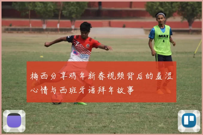 梅西分享鸡年新春视频背后的羞涩心情与西班牙语拜年故事