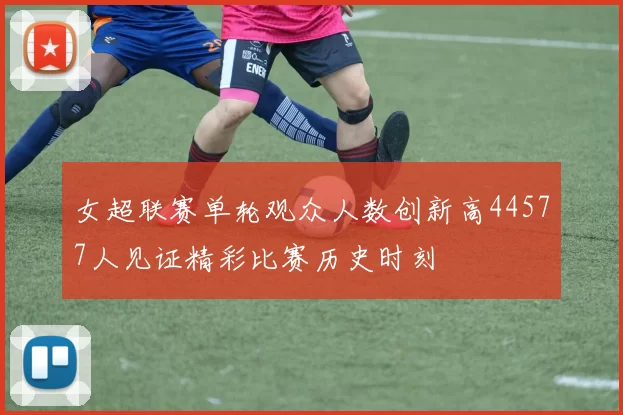 女超联赛单轮观众人数创新高44577人见证精彩比赛历史时刻