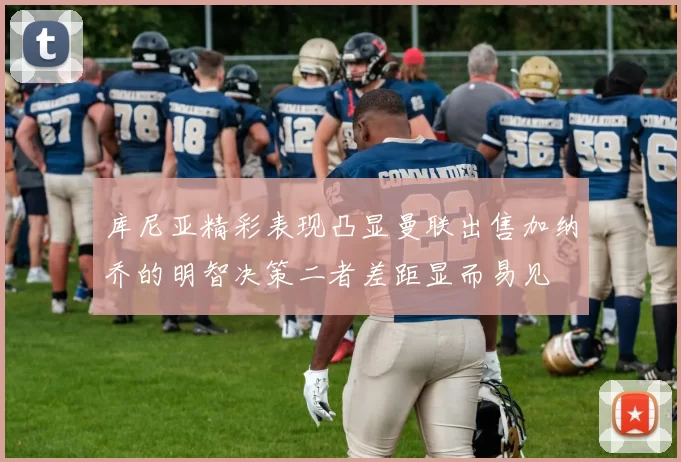 库尼亚精彩表现凸显曼联出售加纳乔的明智决策二者差距显而易见