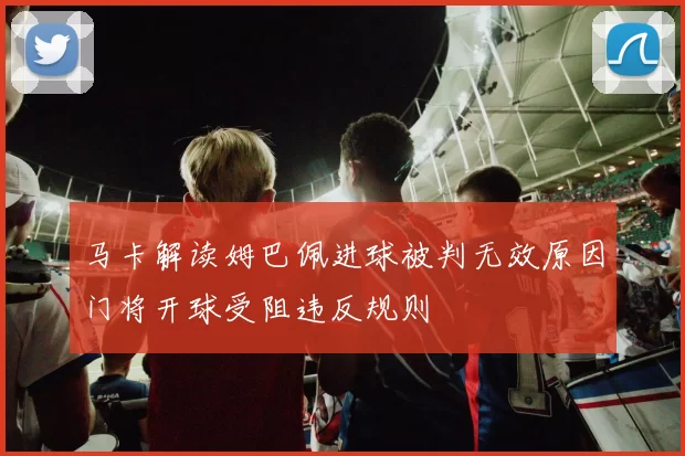 马卡解读姆巴佩进球被判无效原因门将开球受阻违反规则
