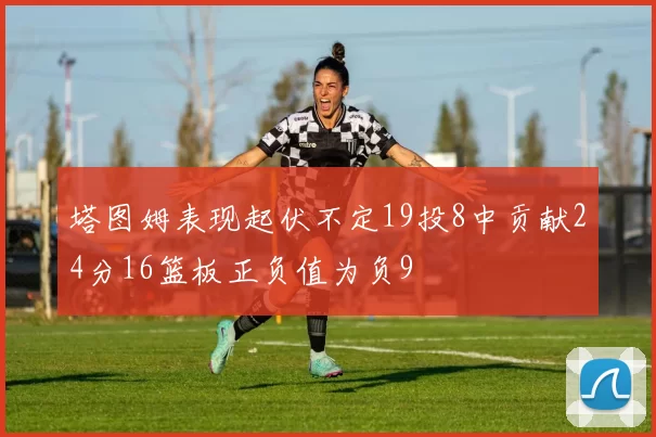 塔图姆表现起伏不定19投8中贡献24分16篮板正负值为负9