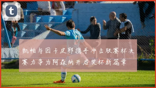凯帕与因卡皮耶携手冲击联赛杯决赛力争为阿森纳开启奖杯新篇章