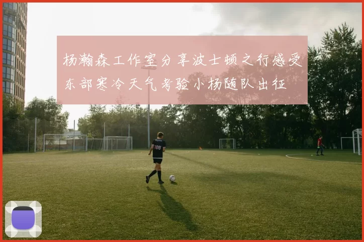 杨瀚森工作室分享波士顿之行感受东部寒冷天气考验小杨随队出征