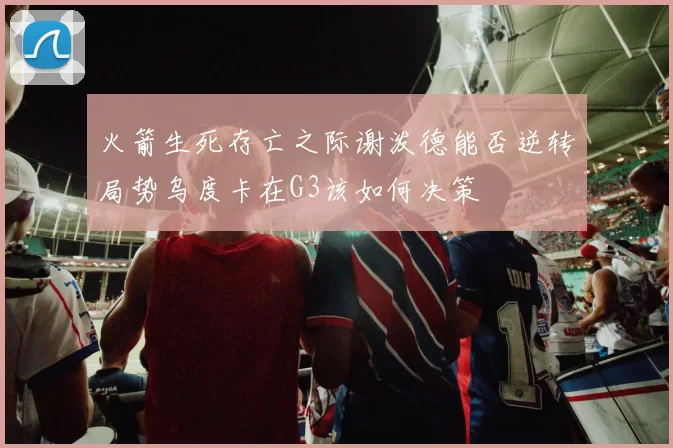 火箭生死存亡之际谢泼德能否逆转局势乌度卡在G3该如何决策