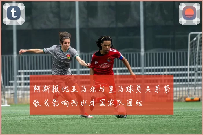 阿斯报忧亚马尔与皇马球员关系紧张或影响西班牙国家队团结