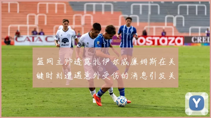 篮网主帅透露扎伊尔威廉姆斯在关键时刻遭遇意外受伤的消息引发关注