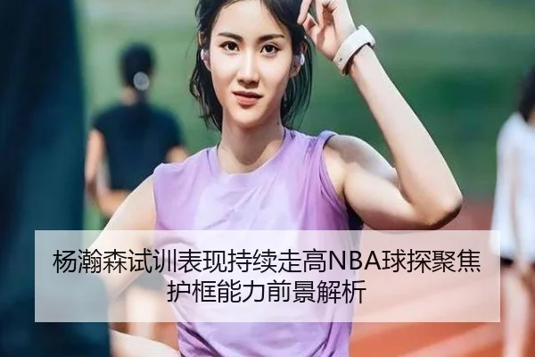 杨瀚森试训表现持续走高NBA球探聚焦护框能力前景解析 | AOASPORTS